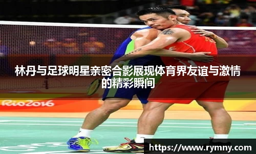 林丹与足球明星亲密合影展现体育界友谊与激情的精彩瞬间