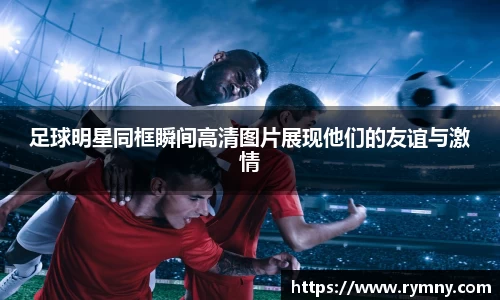 足球明星同框瞬间高清图片展现他们的友谊与激情